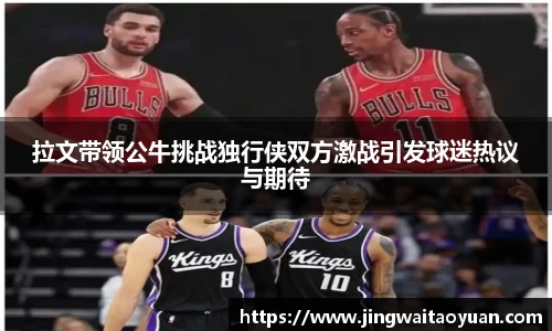拉文带领公牛挑战独行侠双方激战引发球迷热议与期待
